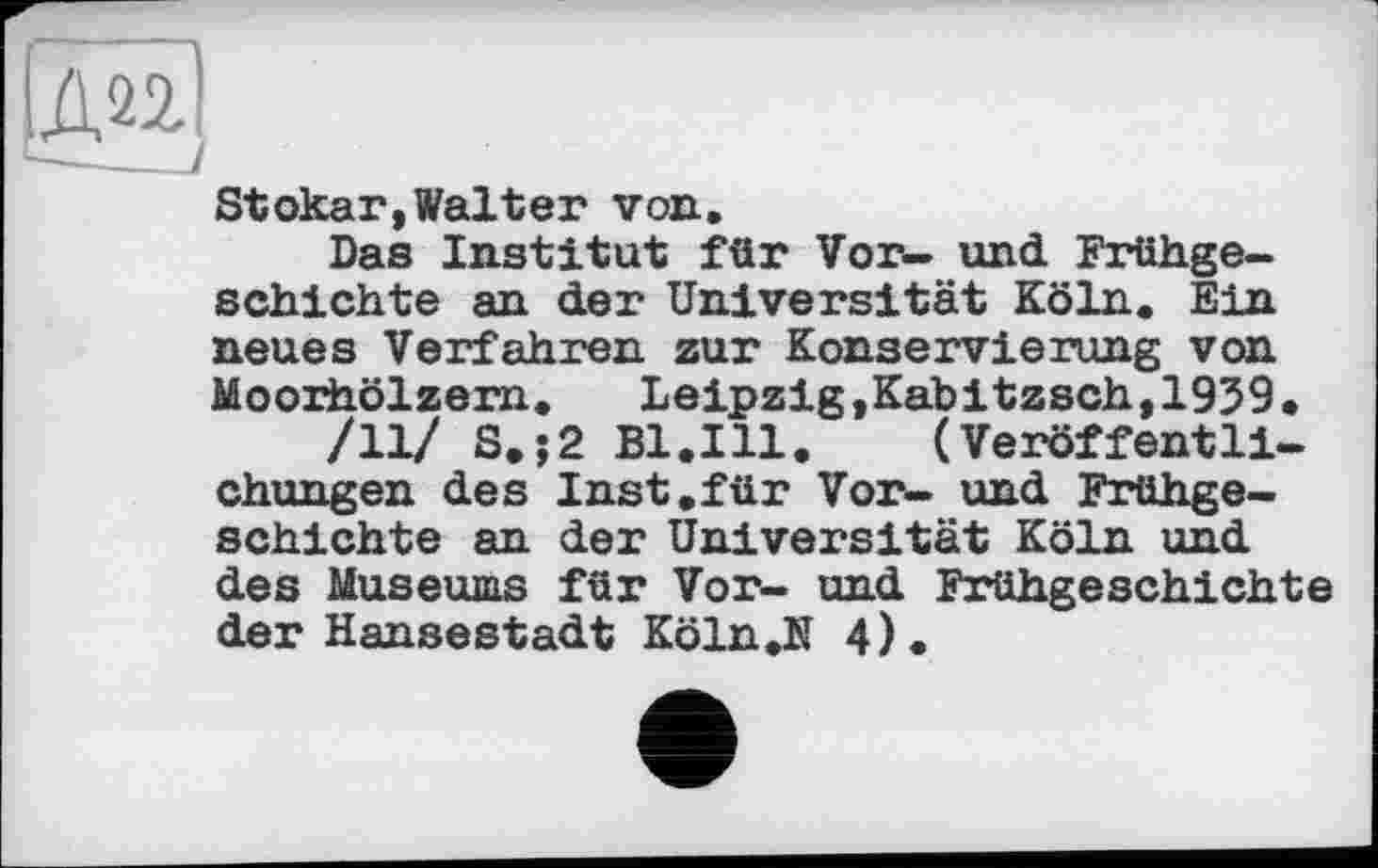 ﻿|Ж)
Stokar,Walter von.
Das Institut für Vor- und Frühgeschichte an der Universität Köln. Ein neues Verfahren zur Konservierung von Moorhölzern. Leipzig »Kab іtzsch,1959•
/11/ S.;2 Bl.Ill. (Veröffentlichungen des Inst.für Vor- und Frühgeschichte an der Universität Köln und des Museums für Vor- und Frühgeschichte der Hansestadt Köln,N 4).